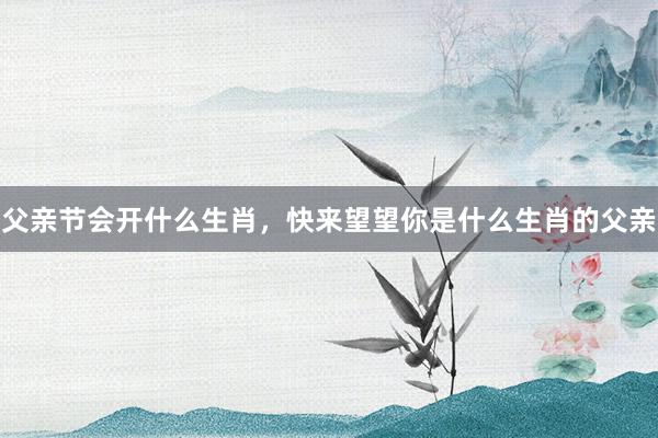 父亲节会开什么生肖，快来望望你是什么生肖的父亲